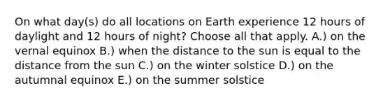 On what day(s) do all locations on Earth experience 12 hours of daylight and 12 hours of night? Choose all that apply. A.) on the vernal equinox B.) when the distance to the sun is equal to the distance from the sun C.) on the winter solstice D.) on the autumnal equinox E.) on the summer solstice