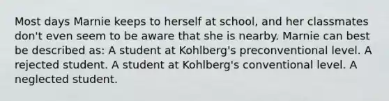 Most days Marnie keeps to herself at school, and her classmates don't even seem to be aware that she is nearby. Marnie can best be described as: A student at Kohlberg's preconventional level. A rejected student. A student at Kohlberg's conventional level. A neglected student.