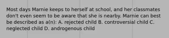 Most days Marnie keeps to herself at school, and her classmates don't even seem to be aware that she is nearby. Marnie can best be described as a(n): A. rejected child B. controversial child C. neglected child D. androgenous child