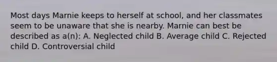 Most days Marnie keeps to herself at school, and her classmates seem to be unaware that she is nearby. Marnie can best be described as a(n): A. Neglected child B. Average child C. Rejected child D. Controversial child