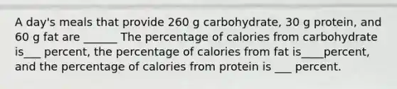 A day's meals that provide 260 g carbohydrate, 30 g protein, and 60 g fat are ______ The percentage of calories from carbohydrate is___ percent, the percentage of calories from fat is____percent, and the percentage of calories from protein is ___ percent.