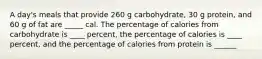 A day's meals that provide 260 g carbohydrate, 30 g protein, and 60 g of fat are _____ cal. The percentage of calories from carbohydrate is ____ percent, the percentage of calories is ____ percent, and the percentage of calories from protein is ______