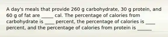 A day's meals that provide 260 g carbohydrate, 30 g protein, and 60 g of fat are _____ cal. The percentage of calories from carbohydrate is ____ percent, the percentage of calories is ____ percent, and the percentage of calories from protein is ______