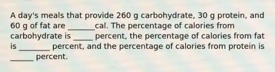 A day's meals that provide 260 g carbohydrate, 30 g protein, and 60 g of fat are _______cal. The percentage of calories from carbohydrate is _____ percent, the percentage of calories from fat is ________ percent, and the percentage of calories from protein is ______ percent.