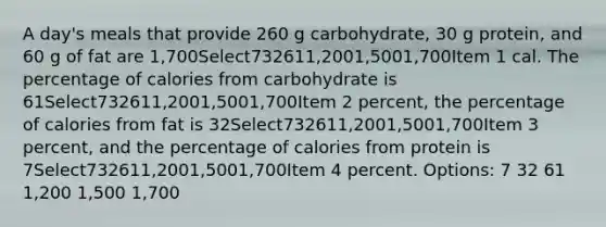 A day's meals that provide 260 g carbohydrate, 30 g protein, and 60 g of fat are 1,700Select732611,2001,5001,700Item 1 cal. The percentage of calories from carbohydrate is 61Select732611,2001,5001,700Item 2 percent, the percentage of calories from fat is 32Select732611,2001,5001,700Item 3 percent, and the percentage of calories from protein is 7Select732611,2001,5001,700Item 4 percent. Options: 7 32 61 1,200 1,500 1,700