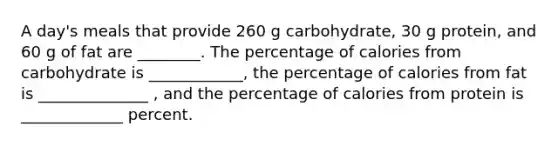 A day's meals that provide 260 g carbohydrate, 30 g protein, and 60 g of fat are ________. The percentage of calories from carbohydrate is ____________, the percentage of calories from fat is ______________ , and the percentage of calories from protein is _____________ percent.