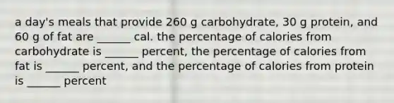 a day's meals that provide 260 g carbohydrate, 30 g protein, and 60 g of fat are ______ cal. the percentage of calories from carbohydrate is ______ percent, the percentage of calories from fat is ______ percent, and the percentage of calories from protein is ______ percent