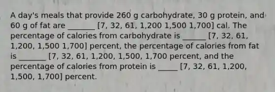 A day's meals that provide 260 g carbohydrate, 30 g protein, and 60 g of fat are _______ [7, 32, 61, 1,200 1,500 1,700] cal. The percentage of calories from carbohydrate is ______ [7, 32, 61, 1,200, 1,500 1,700] percent, the percentage of calories from fat is _______ [7, 32, 61, 1,200, 1,500, 1,700 percent, and the percentage of calories from protein is _____ [7, 32, 61, 1,200, 1,500, 1,700] percent.