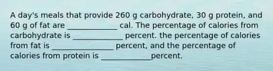 A day's meals that provide 260 g carbohydrate, 30 g protein, and 60 g of fat are _____________ cal. The percentage of calories from carbohydrate is _____________ percent. the percentage of calories from fat is ________________ percent, and the percentage of calories from protein is _____________percent.