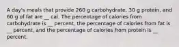 A day's meals that provide 260 g carbohydrate, 30 g protein, and 60 g of fat are __ cal. The percentage of calories from carbohydrate is __ percent, the percentage of calories from fat is __ percent, and the percentage of calories from protein is __ percent.