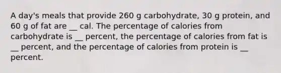 A day's meals that provide 260 g carbohydrate, 30 g protein, and 60 g of fat are __ cal. The percentage of calories from carbohydrate is __ percent, the percentage of calories from fat is __ percent, and the percentage of calories from protein is __ percent.