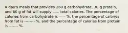 A day's meals that provides 260 g carbohydrate, 30 g protein, and 60 g of fat will supply ----- total calories. The percentage of calories from carbohydrate is ----- %, the percentage of calories from fat is -------- %, and the percentage of calories from protein is ------- %.