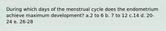 During which days of the menstrual cycle does the endometrium achieve maximum development? a.2 to 6 b. 7 to 12 c.14 d. 20-24 e. 26-28