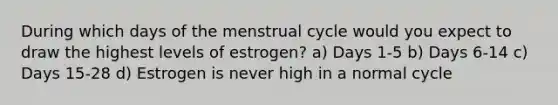 During which days of the menstrual cycle would you expect to draw the highest levels of estrogen? a) Days 1-5 b) Days 6-14 c) Days 15-28 d) Estrogen is never high in a normal cycle