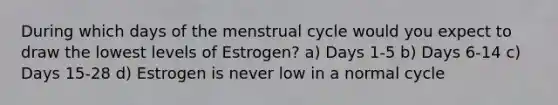 During which days of the menstrual cycle would you expect to draw the lowest levels of Estrogen? a) Days 1-5 b) Days 6-14 c) Days 15-28 d) Estrogen is never low in a normal cycle