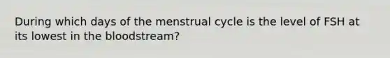 During which days of the menstrual cycle is the level of FSH at its lowest in the bloodstream?