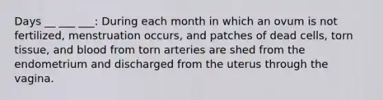 Days __ ___ ___: During each month in which an ovum is not fertilized, menstruation occurs, and patches of dead cells, torn tissue, and blood from torn arteries are shed from the endometrium and discharged from the uterus through the vagina.