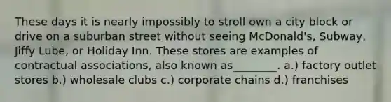 These days it is nearly impossibly to stroll own a city block or drive on a suburban street without seeing McDonald's, Subway, Jiffy Lube, or Holiday Inn. These stores are examples of contractual associations, also known as________. a.) factory outlet stores b.) wholesale clubs c.) corporate chains d.) franchises