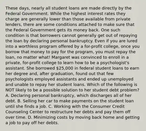 These days, nearly all student loans are made directly by the Federal Government. While the highest interest rates they charge are generally lower than those available from private lenders, there are some conditions attached to make sure that the Federal Government gets its money back. One such condition is that borrowers cannot generally get out of repaying the loan by declaring personal bankruptcy. Even if you are lured into a worthless program offered by a for-profit college, once you borrow that money to pay for the program, you must repay the loan, no matter what! Margaret was convinced to enroll in a private, for-profit college to learn how to be a psychologist's assistant. She borrowed 25,000 in federal student loans to earn her degree and, after graduation, found out that few psychologists employed assistants and ended up unemployed and unable to repay her student loans. Which of the following is NOT likely to be a possible solution to her student debt problem? A. Declaring personal bankruptcy, which discharges all of her debt. B. Selling her car to make payments on the student loan until she finds a job. C. Working with the Consumer Credit Counseling Center to restructure her debts and pay them off over time. D. Minimizing costs by moving back home and getting a job to pay off her debts.