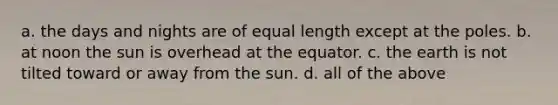 a. the days and nights are of equal length except at the poles. b. at noon the sun is overhead at the equator. c. the earth is not tilted toward or away from the sun. d. all of the above