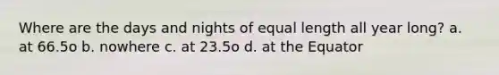 Where are the days and nights of equal length all year long? a. at 66.5o b. nowhere c. at 23.5o d. at the Equator