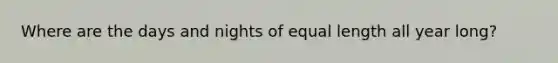 Where are the days and nights of equal length all year long?