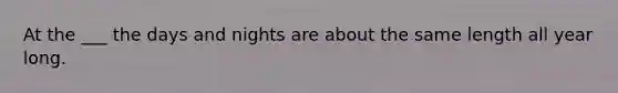 At the ___ the days and nights are about the same length all year long.