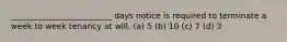 _________________________ days notice is required to terminate a week to week tenancy at will. (a) 5 (b) 10 (c) 7 (d) 3