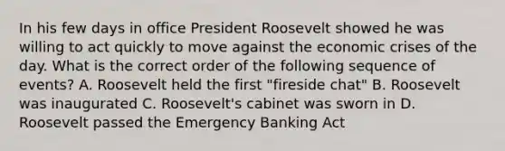 In his few days in office President Roosevelt showed he was willing to act quickly to move against the economic crises of the day. What is the correct order of the following sequence of events? A. Roosevelt held the first "fireside chat" B. Roosevelt was inaugurated C. Roosevelt's cabinet was sworn in D. Roosevelt passed the Emergency Banking Act