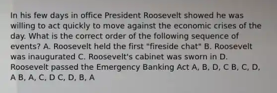 In his few days in office President Roosevelt showed he was willing to act quickly to move against the economic crises of the day. What is the correct order of the following sequence of events? A. Roosevelt held the first "fireside chat" B. Roosevelt was inaugurated C. Roosevelt's cabinet was sworn in D. Roosevelt passed the Emergency Banking Act A, B, D, C B, C, D, A B, A, C, D C, D, B, A