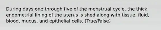 During days one through five of the menstrual cycle, the thick endometrial lining of the uterus is shed along with tissue, fluid, blood, mucus, and epithelial cells. (True/False)