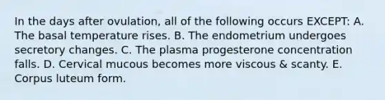 In the days after ovulation, all of the following occurs EXCEPT: A. The basal temperature rises. B. The endometrium undergoes secretory changes. C. The plasma progesterone concentration falls. D. Cervical mucous becomes more viscous & scanty. E. Corpus luteum form.