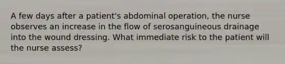 A few days after a patient's abdominal operation, the nurse observes an increase in the flow of serosanguineous drainage into the wound dressing. What immediate risk to the patient will the nurse assess?