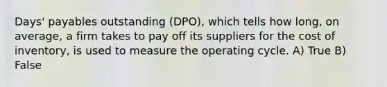 Days' payables outstanding (DPO), which tells how long, on average, a firm takes to pay off its suppliers for the cost of inventory, is used to measure the operating cycle. A) True B) False