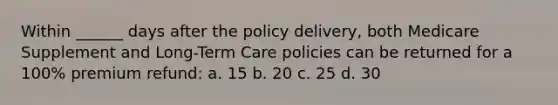 Within ______ days after the policy delivery, both Medicare Supplement and Long-Term Care policies can be returned for a 100% premium refund: a. 15 b. 20 c. 25 d. 30