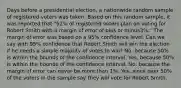 Days before a presidential​ election, a nationwide random sample of registered voters was taken. Based on this random​ sample, it was reported that​ "52% of registered voters plan on voting for Robert Smith with a margin of error of plus or minus​3%." The margin of error was based on a​ 95% confidence level. Can we say with​ 95% confidence that Robert Smith will win the election if he needs a simple majority of votes to​ win? No, because​ 50% is within the bounds of the confidence interval. Yes, because​ 50% is within the bounds of the confidence interval. No, because the margin of error can never be more than​ 1%. Yes, since over​ 50% of the voters in the sample say they will vote for Robert Smith.