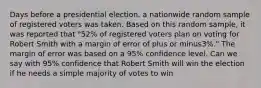 Days before a presidential​ election, a nationwide random sample of registered voters was taken. Based on this random​ sample, it was reported that​ "52% of registered voters plan on voting for Robert Smith with a margin of error of plus or minus​3%." The margin of error was based on a​ 95% confidence level. Can we say with​ 95% confidence that Robert Smith will win the election if he needs a simple majority of votes to​ win