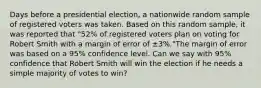 Days before a presidential​ election, a nationwide random sample of registered voters was taken. Based on this random​ sample, it was reported that​ "52% of registered voters plan on voting for Robert Smith with a margin of error of ±​3%."The margin of error was based on a​ 95% confidence level. Can we say with​ 95% confidence that Robert Smith will win the election if he needs a simple majority of votes to​ win?