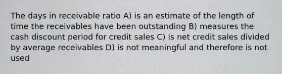 The days in receivable ratio A) is an estimate of the length of time the receivables have been outstanding B) measures the cash discount period for credit sales C) is net credit sales divided by average receivables D) is not meaningful and therefore is not used