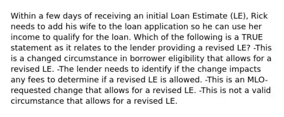 Within a few days of receiving an initial Loan Estimate (LE), Rick needs to add his wife to the loan application so he can use her income to qualify for the loan. Which of the following is a TRUE statement as it relates to the lender providing a revised LE? -This is a changed circumstance in borrower eligibility that allows for a revised LE. -The lender needs to identify if the change impacts any fees to determine if a revised LE is allowed. -This is an MLO-requested change that allows for a revised LE. -This is not a valid circumstance that allows for a revised LE.