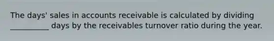 The days' sales in accounts receivable is calculated by dividing __________ days by the receivables turnover ratio during the year.