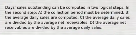 Days' sales outstanding can be computed in two logical steps. In the second step: A) the collection period must be determined. B) the average daily sales are computed. C) the average daily sales are divided by the average net receivables. D) the average net receivables are divided by the average daily sales.