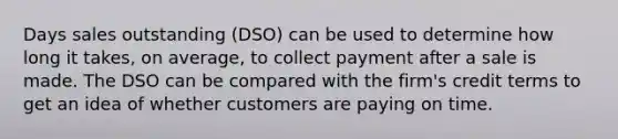 Days sales outstanding (DSO) can be used to determine how long it takes, on average, to collect payment after a sale is made. The DSO can be compared with the firm's credit terms to get an idea of whether customers are paying on time.