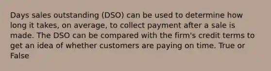 Days sales outstanding (DSO) can be used to determine how long it takes, on average, to collect payment after a sale is made. The DSO can be compared with the firm's credit terms to get an idea of whether customers are paying on time. True or False