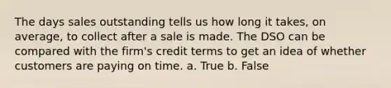 The days sales outstanding tells us how long it takes, on average, to collect after a sale is made. The DSO can be compared with the firm's credit terms to get an idea of whether customers are paying on time. a. True b. False