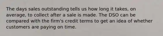 The days sales outstanding tells us how long it takes, on average, to collect after a sale is made. The DSO can be compared with the firm's credit terms to get an idea of whether customers are paying on time.