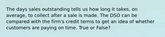 The days sales outstanding tells us how long it takes, on average, to collect after a sale is made. The DSO can be compared with the firm's credit terms to get an idea of whether customers are paying on time. True or False?