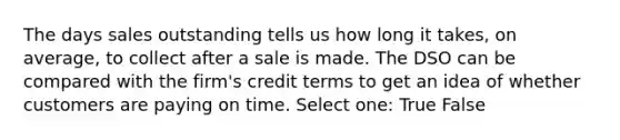 The days sales outstanding tells us how long it takes, on average, to collect after a sale is made. The DSO can be compared with the firm's credit terms to get an idea of whether customers are paying on time. Select one: True False