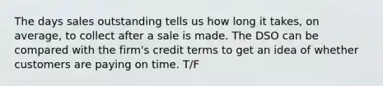 The days sales outstanding tells us how long it takes, on average, to collect after a sale is made. The DSO can be compared with the firm's credit terms to get an idea of whether customers are paying on time. T/F