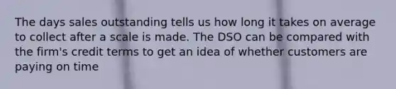 The days sales outstanding tells us how long it takes on average to collect after a scale is made. The DSO can be compared with the firm's credit terms to get an idea of whether customers are paying on time